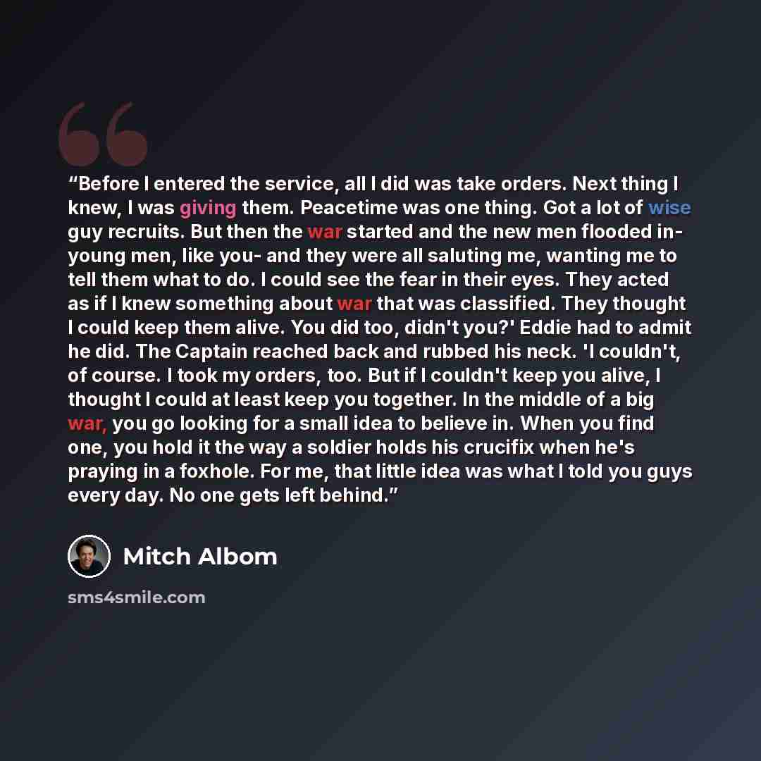 “Before I entered the service, all I did was take orders. Next thing I knew, I was giving them. Peacetime was one thing. Got a lot of wise guy recruits. But then the war started and the new men flooded in- young men, like you- and they were all saluting me, wanting me to tell them what to do. I…” quote by Mitch Albom