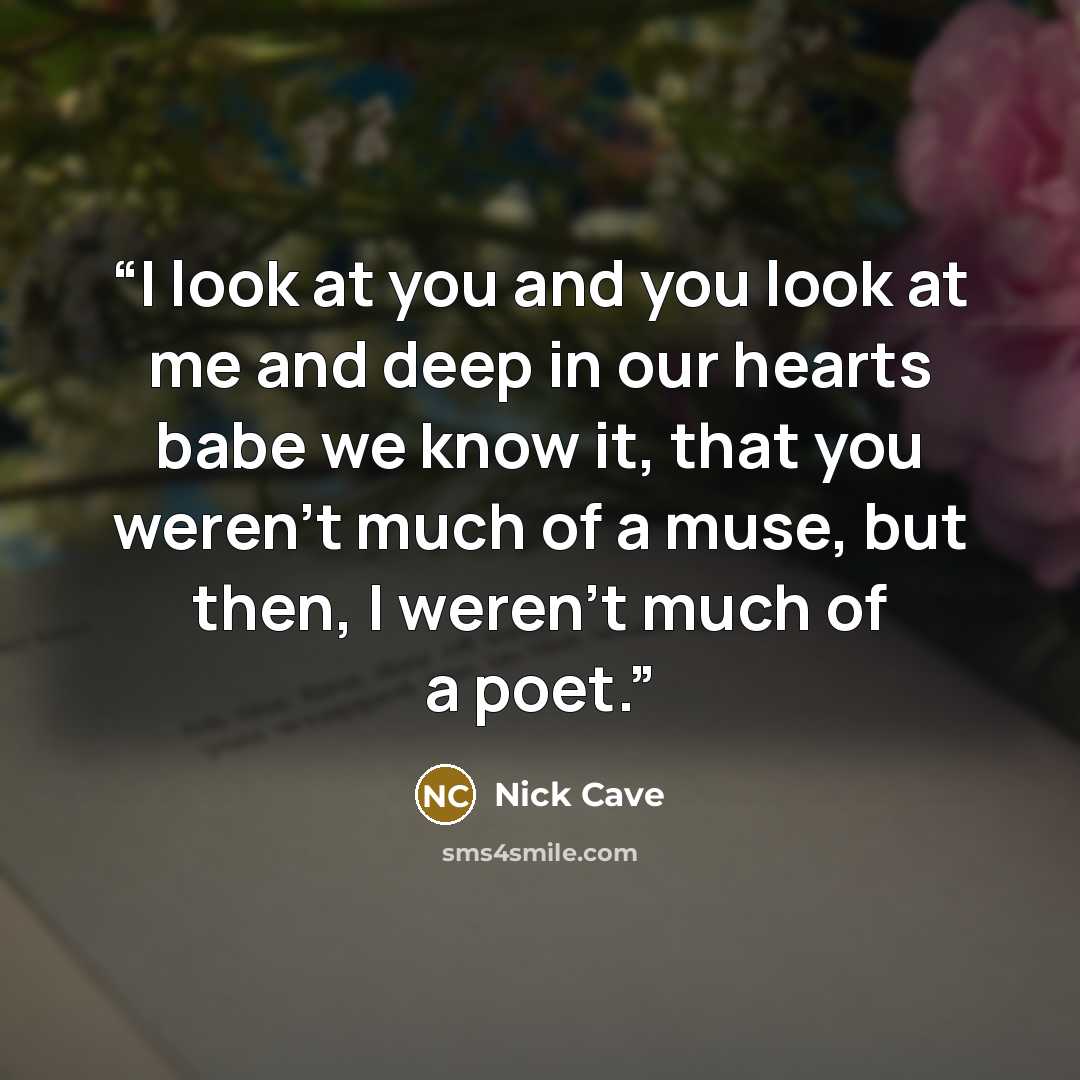 “I look at you and you look at me and deep in our hearts babe we know it, that you weren't much of a muse, but then, I weren't much of a poet.” quote by Nick Cave