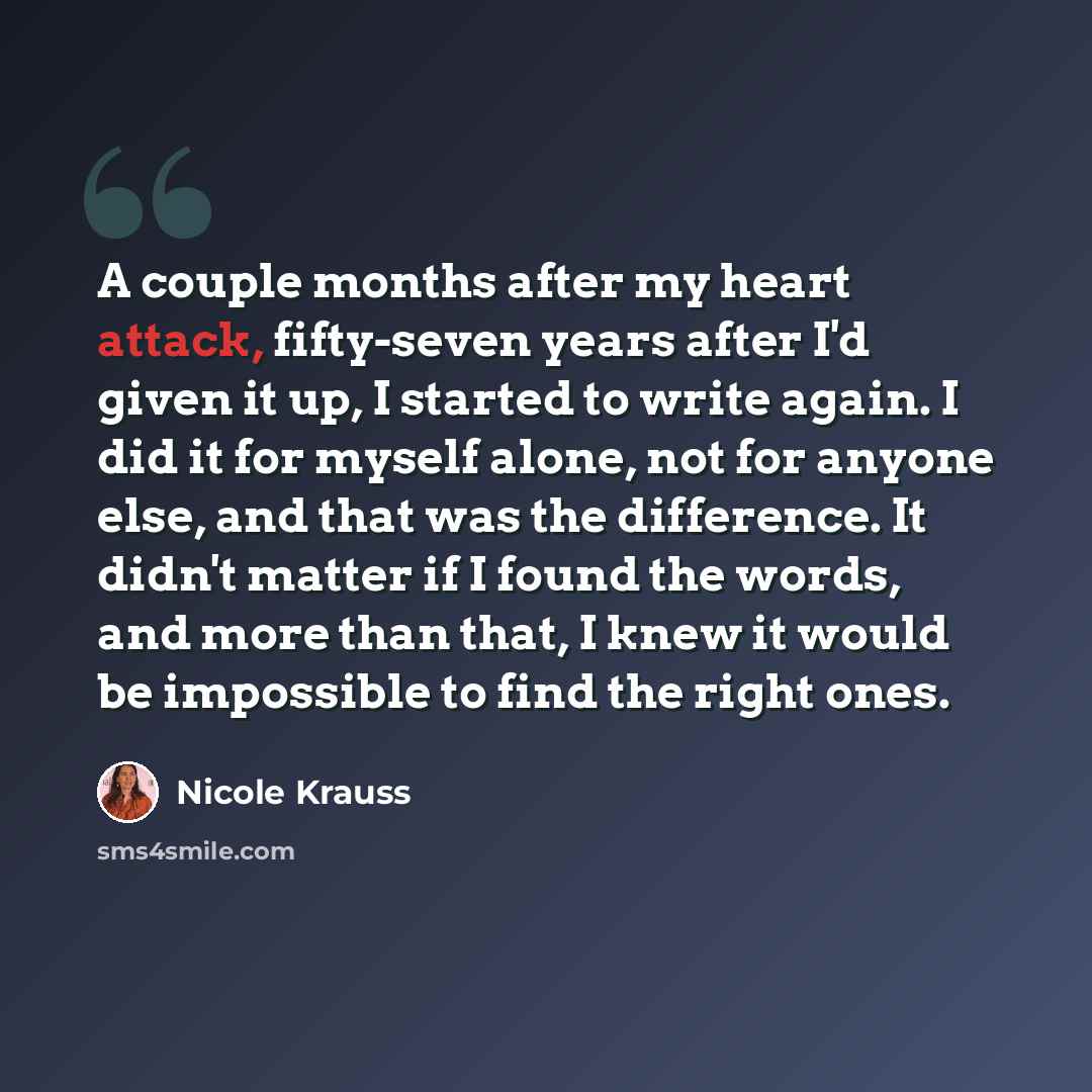 “A couple months after my heart attack, fifty-seven years after I'd given it up, I started to write again. I did it for myself alone, not for anyone else, and that was the difference. It didn't matter if I found the words, and more than that, I knew it would be impossible to find the right ones.” quote by Nicole Krauss