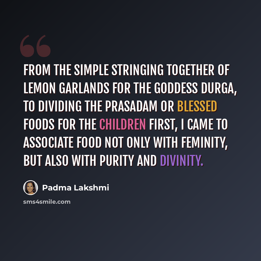 “From the simple stringing together of lemon garlands for the goddess Durga, to dividing the prasadam or blessed foods for the children first, I came to associate food not only with feminity, but also with purity and divinity.” quote by Padma Lakshmi