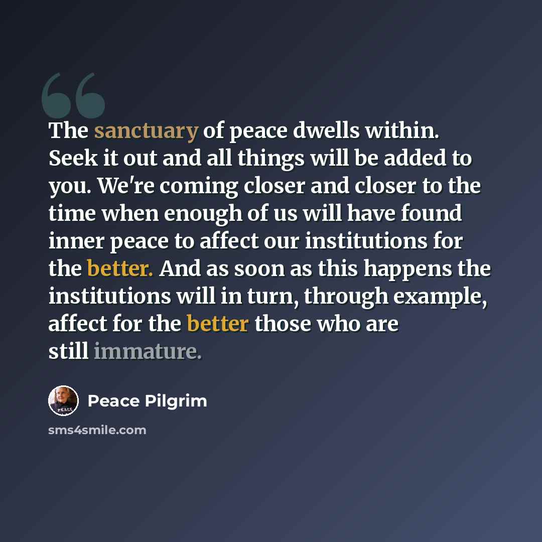“The sanctuary of peace dwells within. Seek it out and all things will be added to you. We're coming closer and closer to the time when enough of us will have found inner peace to affect our institutions for the better. And as soon as this happens the institutions will in turn, through example…” quote by Peace Pilgrim