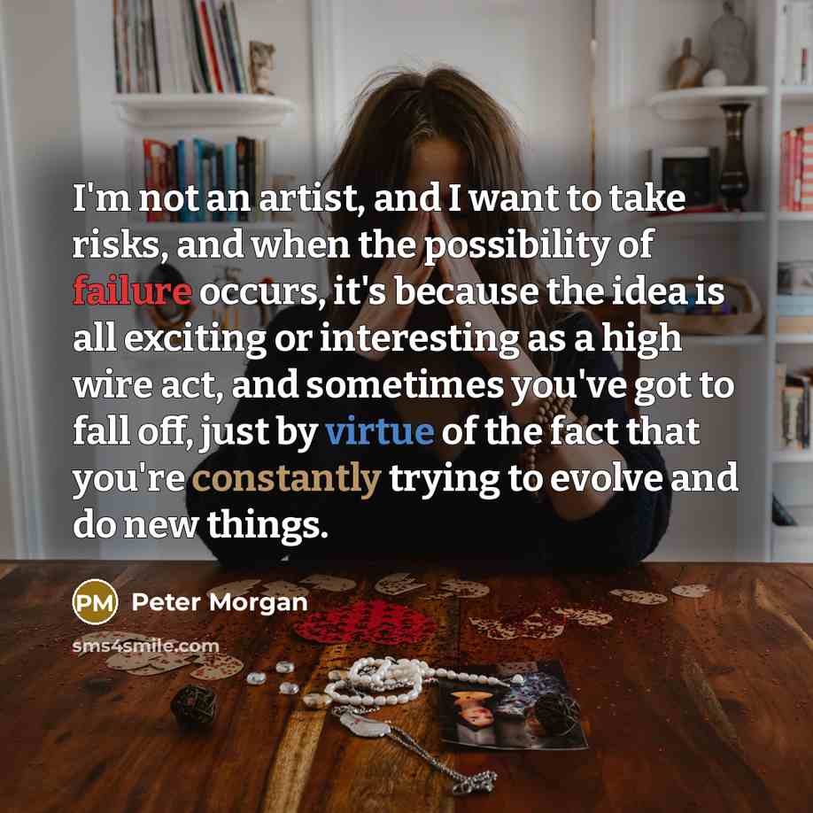 “I'm not an artist, and I want to take risks, and when the possibility of failure occurs, it's because the idea is all exciting or interesting as a high wire act, and sometimes you've got to fall off, just by virtue of the fact that you're constantly trying to evolve and do new things.” quote by Peter Morgan