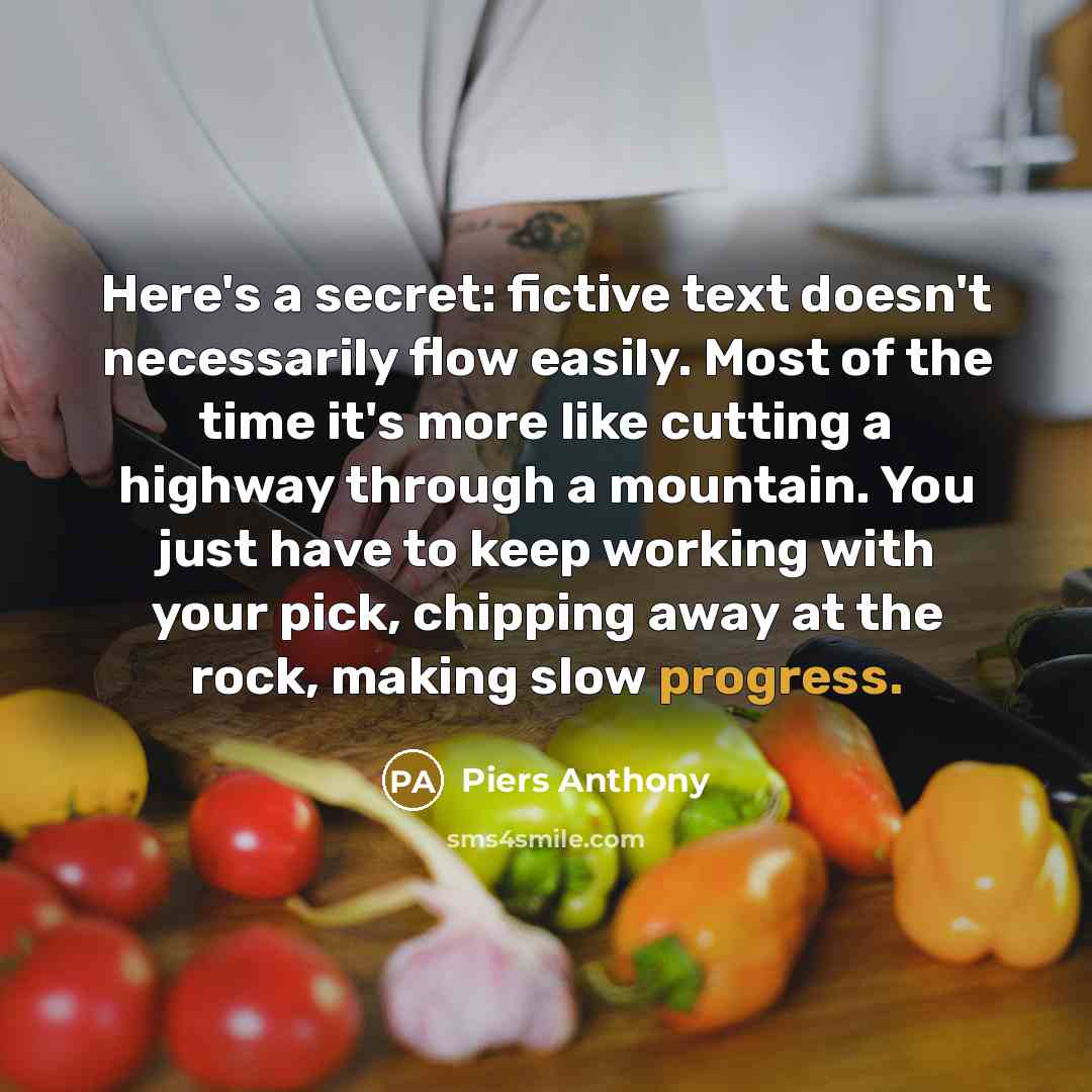 “Here's a secret: fictive text doesn't necessarily flow easily. Most of the time it's more like cutting a highway through a mountain. You just have to keep working with your pick, chipping away at the rock, making slow progress.” quote by Piers Anthony