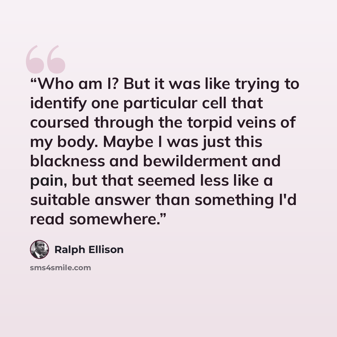 “Who am I? But it was like trying to identify one particular cell that coursed through the torpid veins of my body. Maybe I was just this blackness and bewilderment and pain, but that seemed less like a suitable answer than something I'd read somewhere.” quote by Ralph Ellison