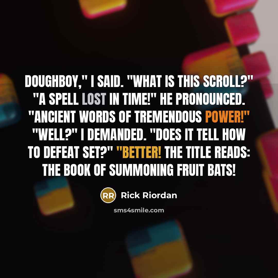 “Doughboy," I said. "What is this scroll?" "A spell lost in time!" he pronounced. "Ancient words of tremendous power!" "Well?" I demanded. "Does it tell how to defeat Set?" "Better! The title reads: The Book of Summoning Fruit Bats!” quote by Rick Riordan