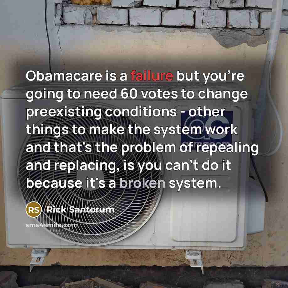 “Obamacare is a failure but you're going to need 60 votes to change preexisting conditions - other things to make the system work and that's the problem of repealing and replacing, is you can't do it because it's a broken system.” quote by Rick Santorum