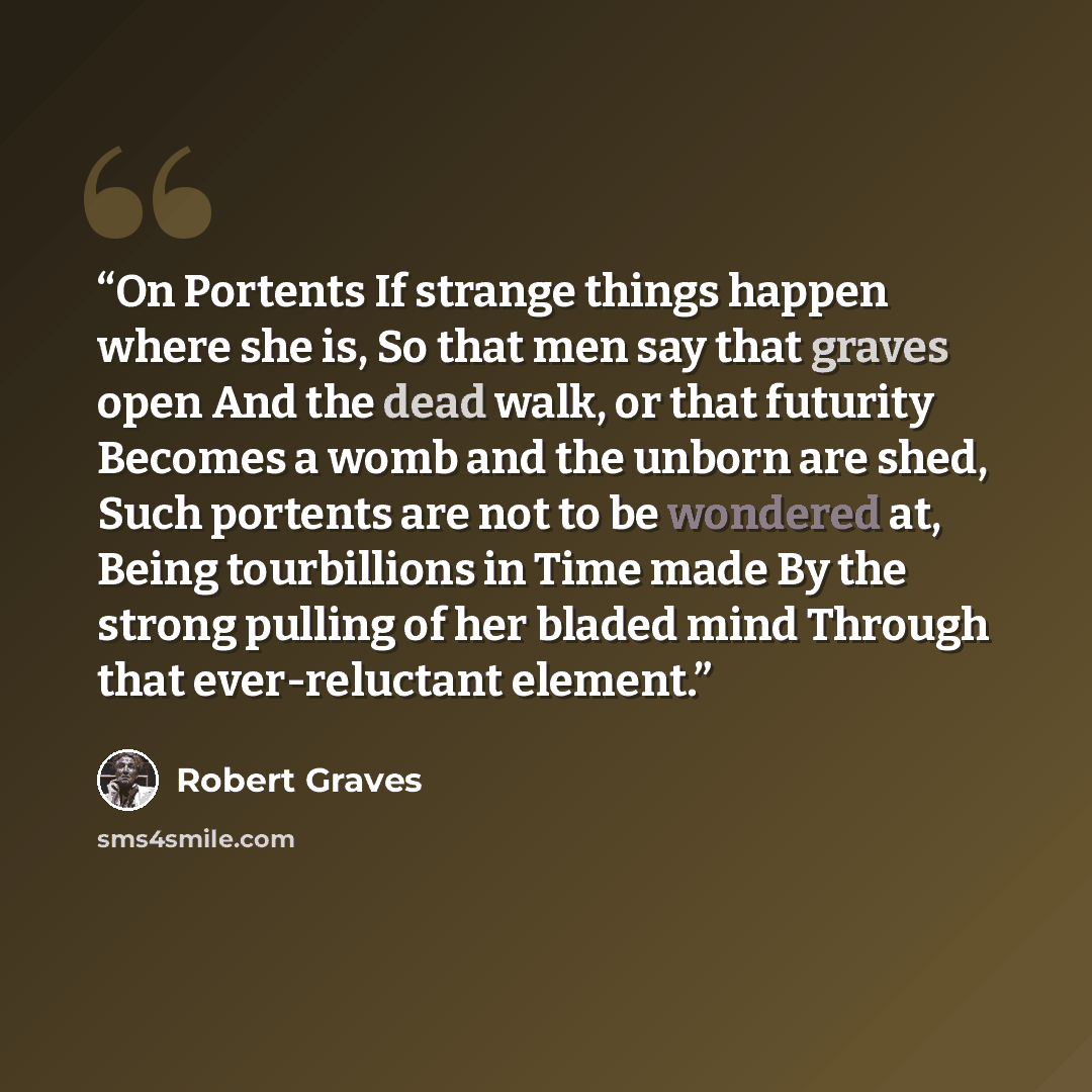 “On Portents If strange things happen where she is, So that men say that graves open And the dead walk, or that futurity Becomes a womb and the unborn are shed, Such portents are not to be wondered at, Being tourbillions in Time made By the strong pulling of her bladed mind Through that…” quote by Robert Graves