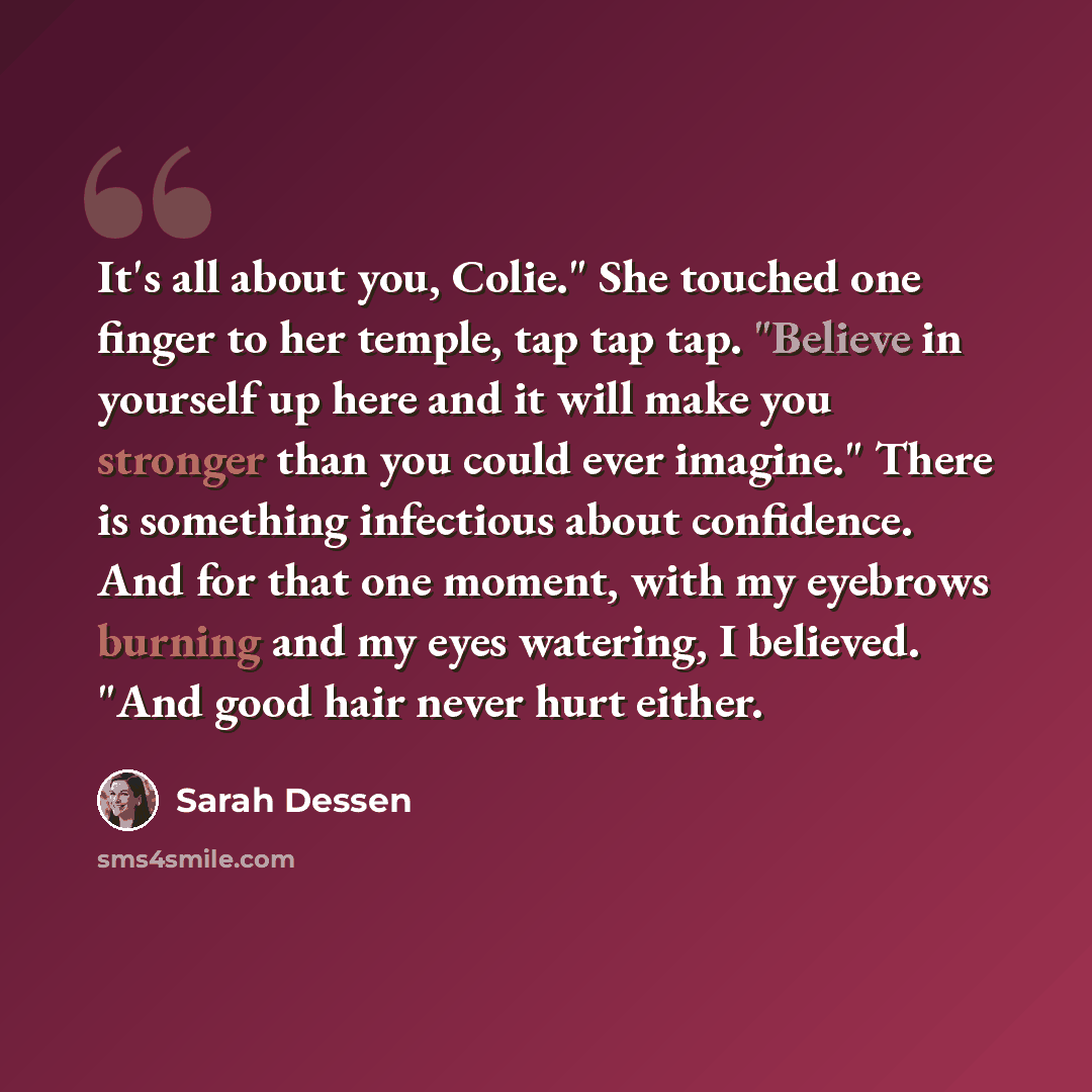 “It's all about you, Colie." She touched one finger to her temple, tap tap tap. "Believe in yourself up here and it will make you stronger than you could ever imagine." There is something infectious about confidence. And for that one moment, with my eyebrows burning and my eyes watering, I…” quote by Sarah Dessen