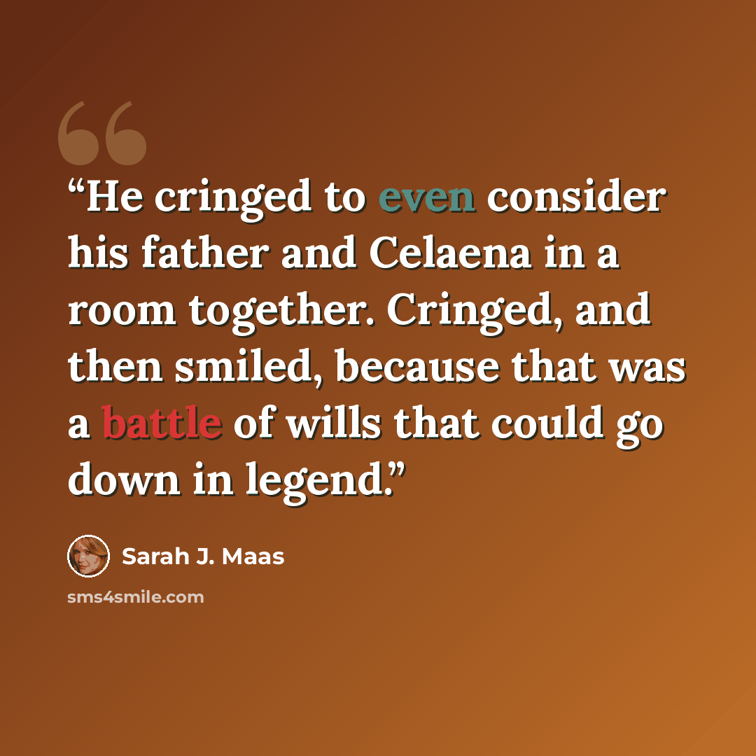 “He cringed to even consider his father and Celaena in a room together. Cringed, and then smiled, because that was a battle of wills that could go down in legend.” quote by Sarah J. Maas