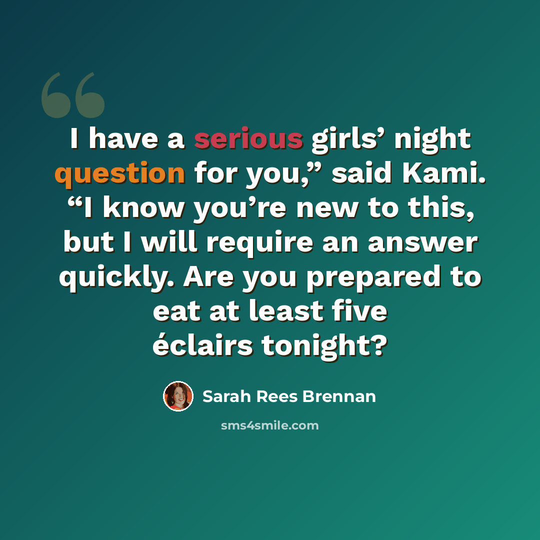 “I have a serious girls’ night question for you,” said Kami. “I know you’re new to this, but I will require an answer quickly. Are you prepared to eat at least five éclairs tonight?” quote by Sarah Rees Brennan
