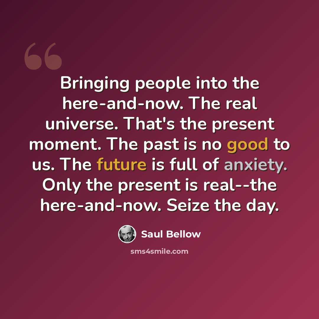“Bringing people into the here-and-now. The real universe. That's the present moment. The past is no good to us. The future is full of anxiety. Only the present is real--the here-and-now. Seize the day.” quote by Saul Bellow