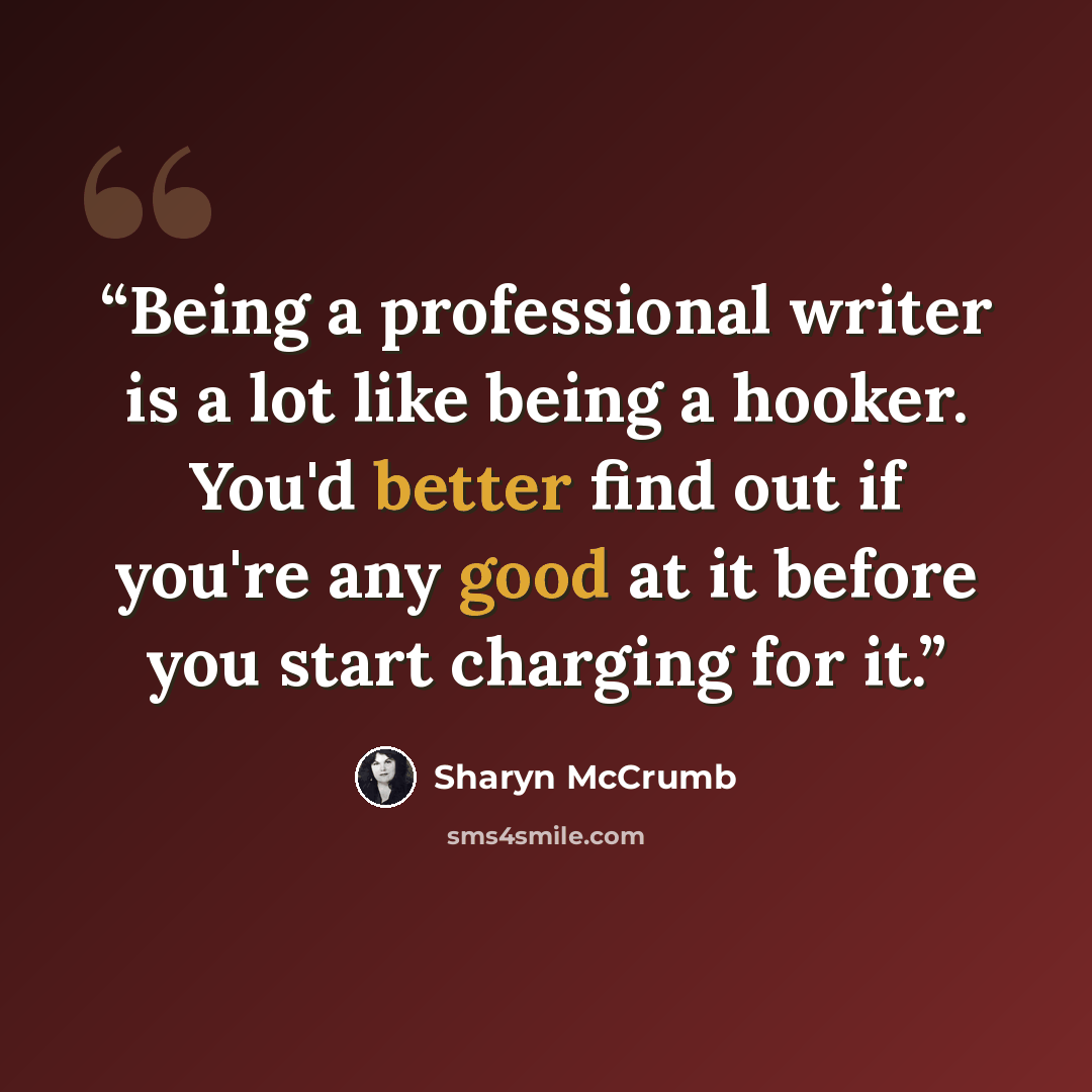 “Being a professional writer is a lot like being a hooker. You'd better find out if you're any good at it before you start charging for it.” quote by Sharyn McCrumb