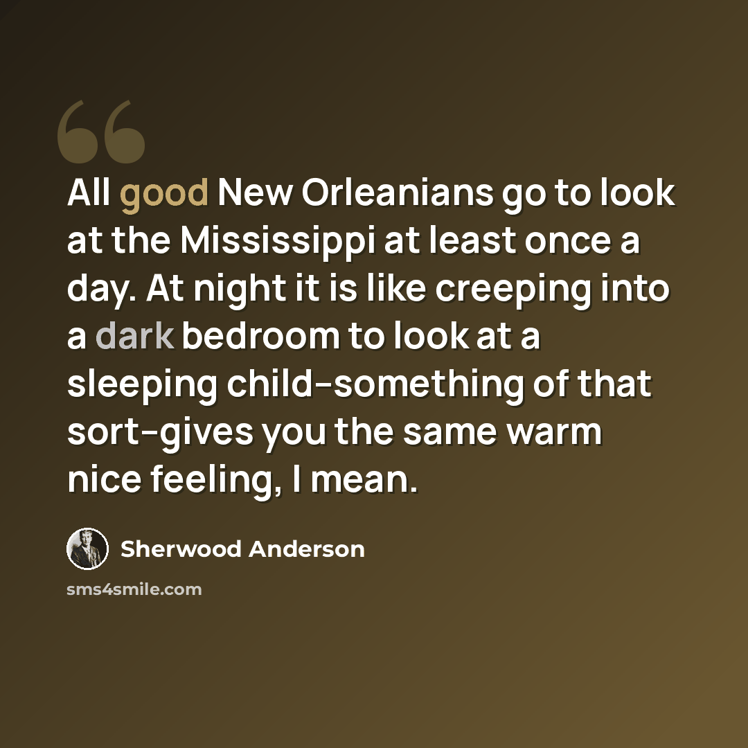 “All good New Orleanians go to look at the Mississippi at least once a day. At night it is like creeping into a dark bedroom to look at a sleeping child--something of that sort--gives you the same warm nice feeling, I mean.” quote by Sherwood Anderson