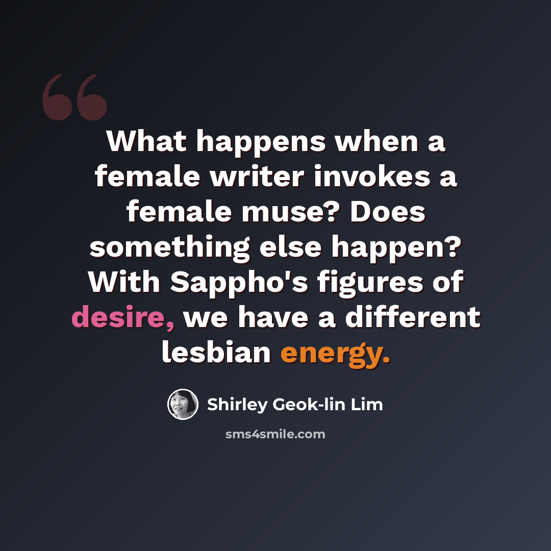 “What happens when a female writer invokes a female muse? Does something else happen? With Sappho's figures of desire, we have a different lesbian energy.” quote by Shirley Geok-lin Lim