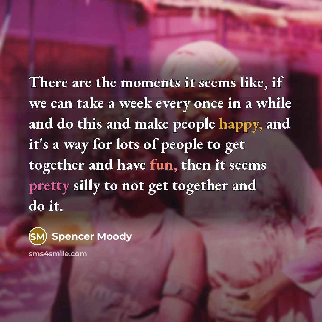 “There are the moments it seems like, if we can take a week every once in a while and do this and make people happy, and it's a way for lots of people to get together and have fun, then it seems pretty silly to not get together and do it.” quote by Spencer Moody