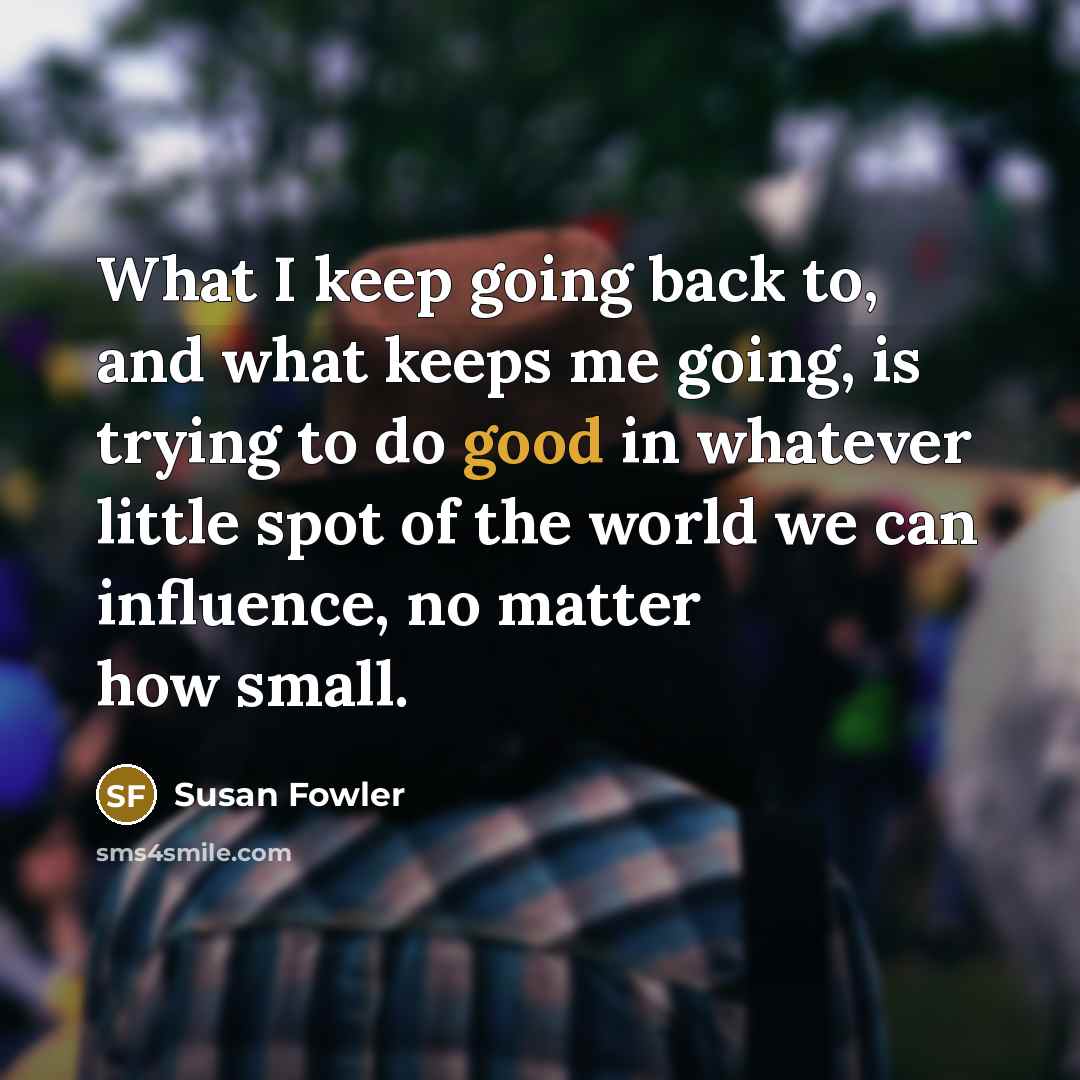 “What I keep going back to, and what keeps me going, is trying to do good in whatever little spot of the world we can influence, no matter how small.” quote by Susan Fowler
