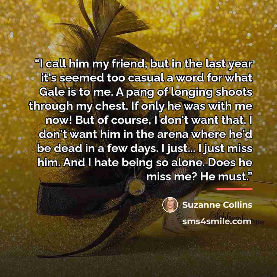 “I call him my friend, but in the last year it's seemed too casual a word for what Gale is to me. A pang of longing shoots through my chest. If only he was with me now! But of course, I don't want that. I don't want him in the arena where he'd be dead in a few days. I just... I just miss him. And I…” quote by Suzanne Collins
