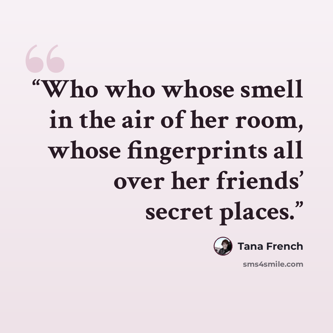 “Who who whose smell in the air of her room, whose fingerprints all over her friends’ secret places.” quote by Tana French