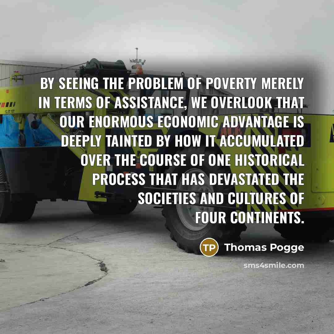“By seeing the problem of poverty merely in terms of assistance, we overlook that our enormous economic advantage is deeply tainted by how it accumulated over the course of one historical process that has devastated the societies and cultures of four continents.” quote by Thomas Pogge