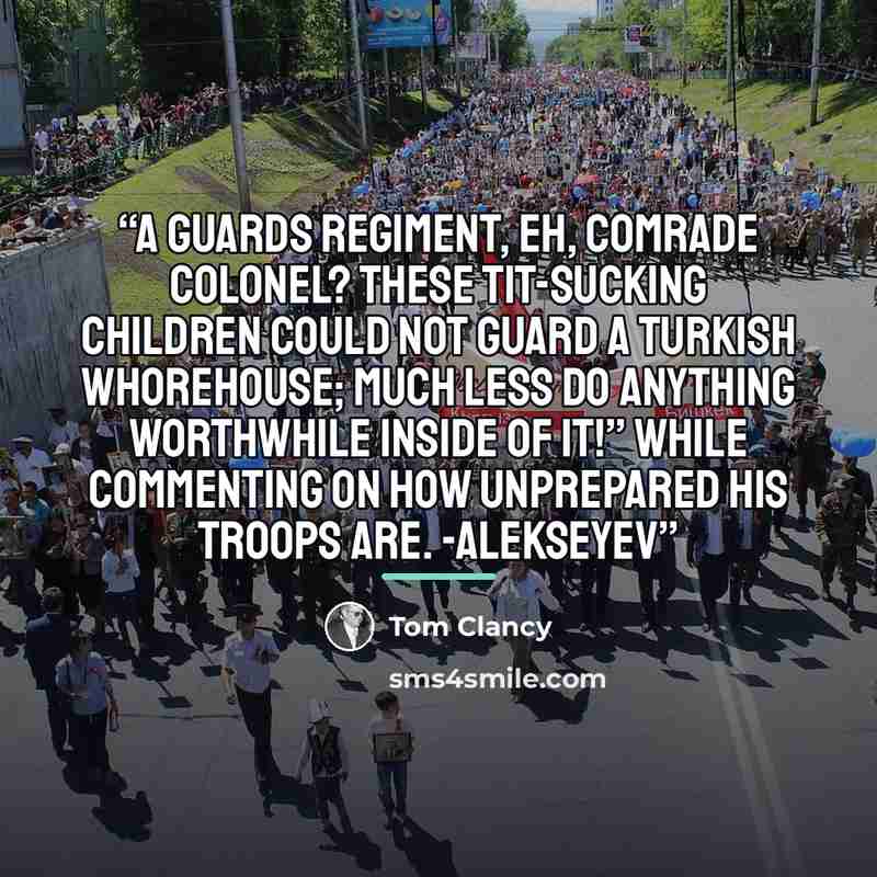 “A Guards regiment, eh, Comrade Colonel? These tit-sucking children could not guard a Turkish whorehouse; much less do anything worthwhile inside of it!” While commenting on how unprepared his troops are. -Alekseyev” quote by Tom Clancy
