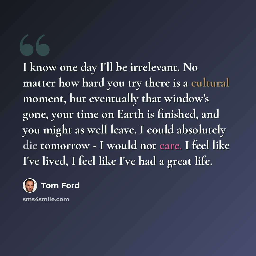 “I know one day I'll be irrelevant. No matter how hard you try there is a cultural moment, but eventually that window's gone, your time on Earth is finished, and you might as well leave. I could absolutely die tomorrow - I would not care. I feel like I've lived, I feel like I've had a great life.” quote by Tom Ford