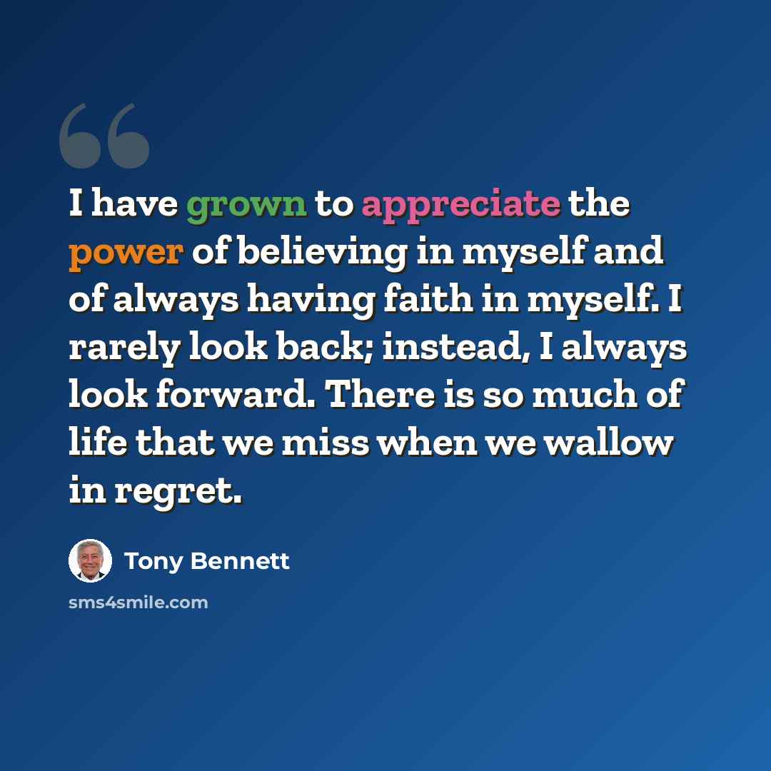 “I have grown to appreciate the power of believing in myself and of always having faith in myself. I rarely look back; instead, I always look forward. There is so much of life that we miss when we wallow in regret.” quote by Tony Bennett