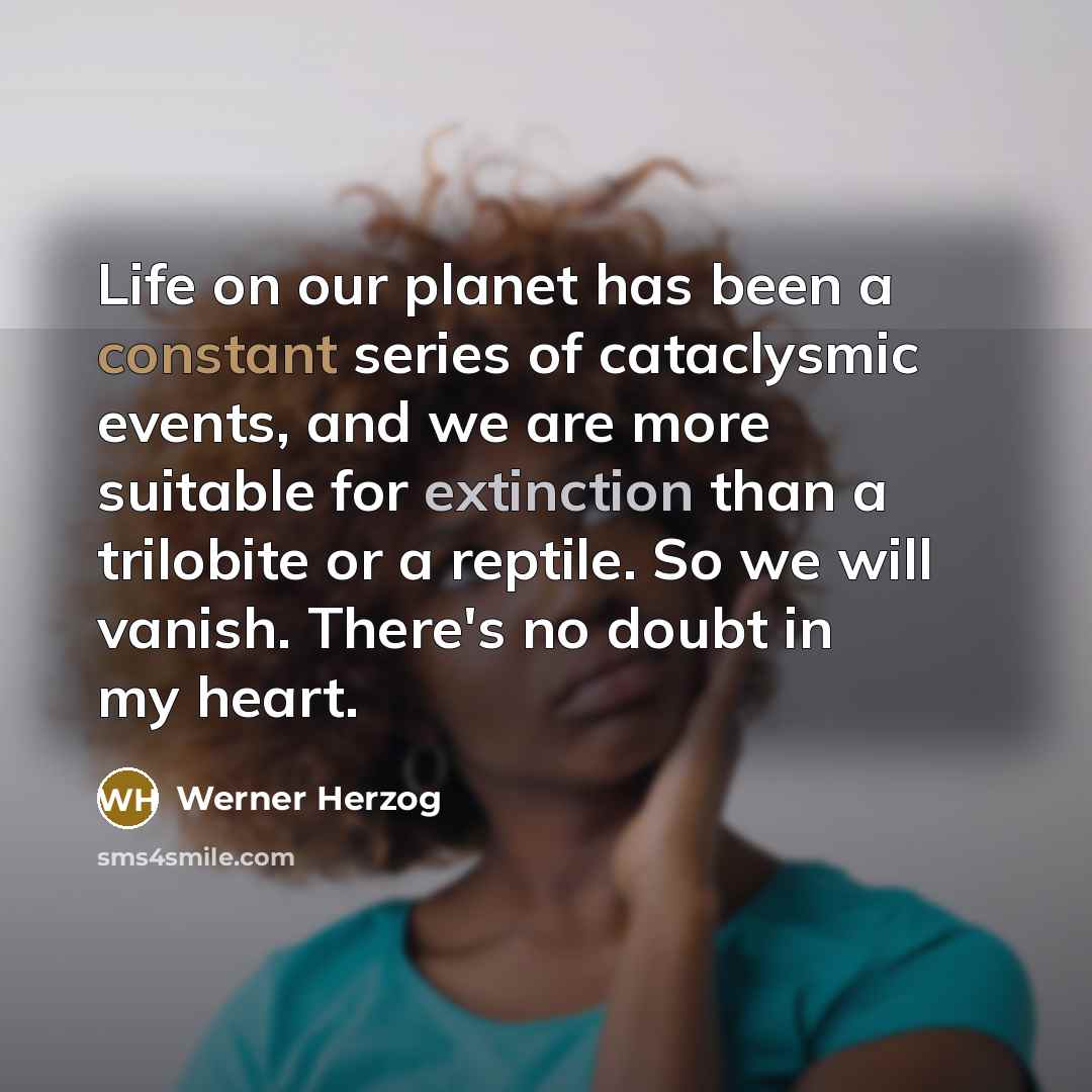 “Life on our planet has been a constant series of cataclysmic events, and we are more suitable for extinction than a trilobite or a reptile. So we will vanish. There's no doubt in my heart.” quote by Werner Herzog