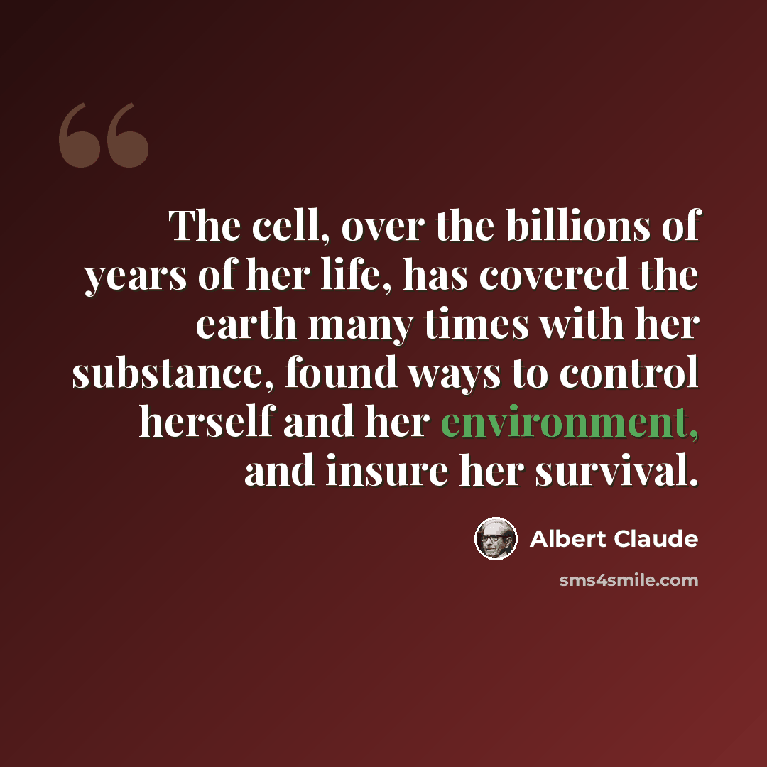 “The cell, over the billions of years of her life, has covered the earth many times with her substance, found ways to control herself and her environment, and insure her survival.” quote by Albert Claude