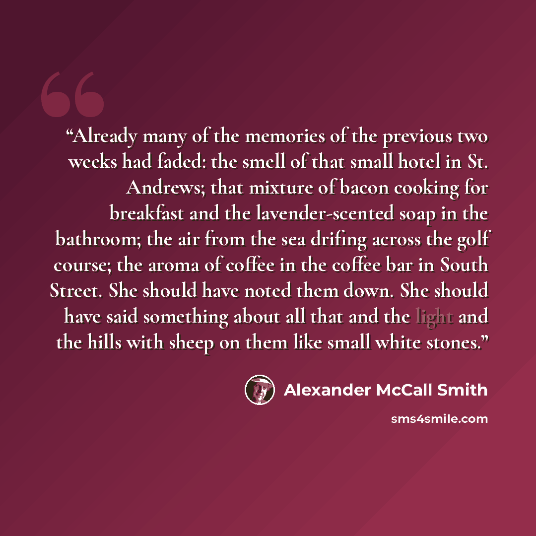 “Already many of the memories of the previous two weeks had faded: the smell of that small hotel in St. Andrews; that mixture of bacon cooking for breakfast and the lavender-scented soap in the bathroom; the air from the sea drifing across the golf course; the aroma of coffee in the coffee bar in…” quote by Alexander McCall Smith