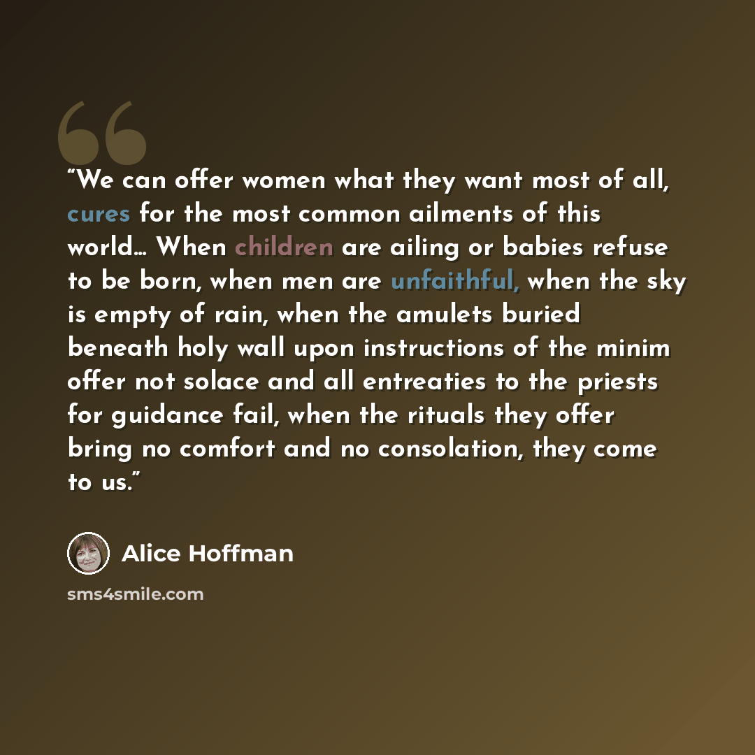 “We can offer women what they want most of all, cures for the most common ailments of this world... When children are ailing or babies refuse to be born, when men are unfaithful, when the sky is empty of rain, when the amulets buried beneath holy wall upon instructions of the minim offer not solace…” quote by Alice Hoffman