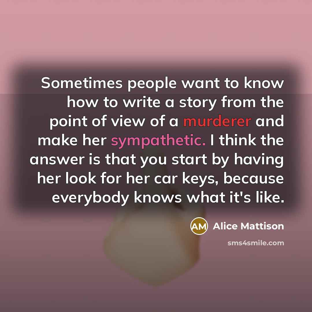 “Sometimes people want to know how to write a story from the point of view of a murderer and make her sympathetic. I think the answer is that you start by having her look for her car keys, because everybody knows what it's like.” quote by Alice Mattison