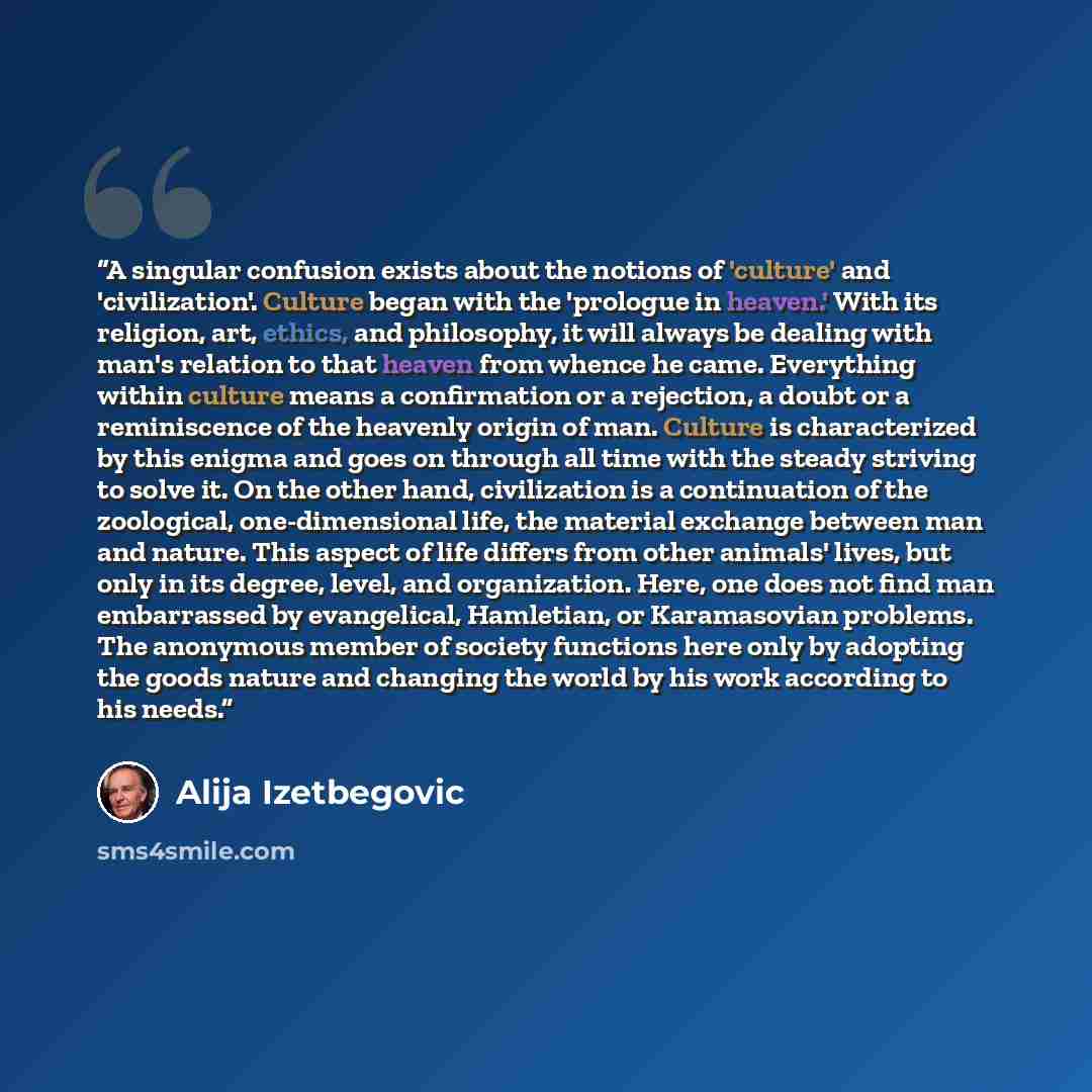“A singular confusion exists about the notions of 'culture' and 'civilization'. Culture began with the 'prologue in heaven.' With its religion, art, ethics, and philosophy, it will always be dealing with man's relation to that heaven from whence he came. Everything within culture means a…” quote by Alija Izetbegović
