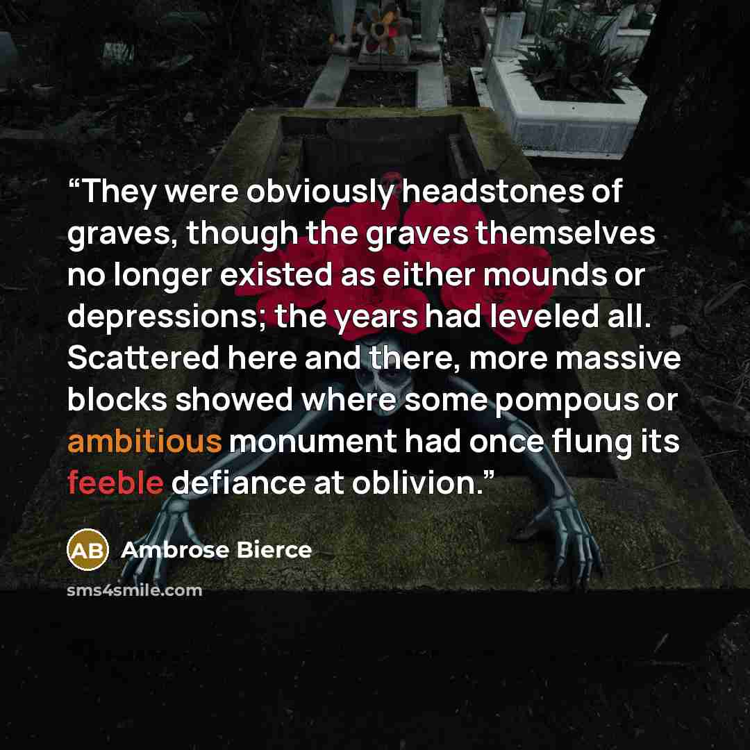 “They were obviously headstones of graves, though the graves themselves no longer existed as either mounds or depressions; the years had leveled all. Scattered here and there, more massive blocks showed where some pompous or ambitious monument had once flung its feeble defiance at oblivion.” quote by Ambrose Bierce