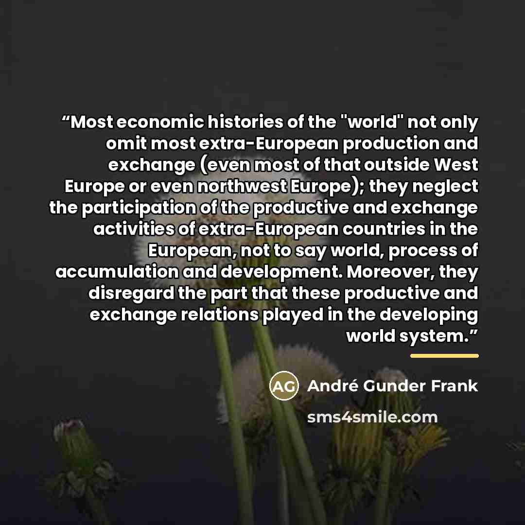 “Most economic histories of the "world" not only omit most extra-European production and exchange (even most of that outside West Europe or even northwest Europe); they neglect the participation of the productive and exchange activities of extra-European countries in the European, not to say world…” quote by André Gunder Frank
