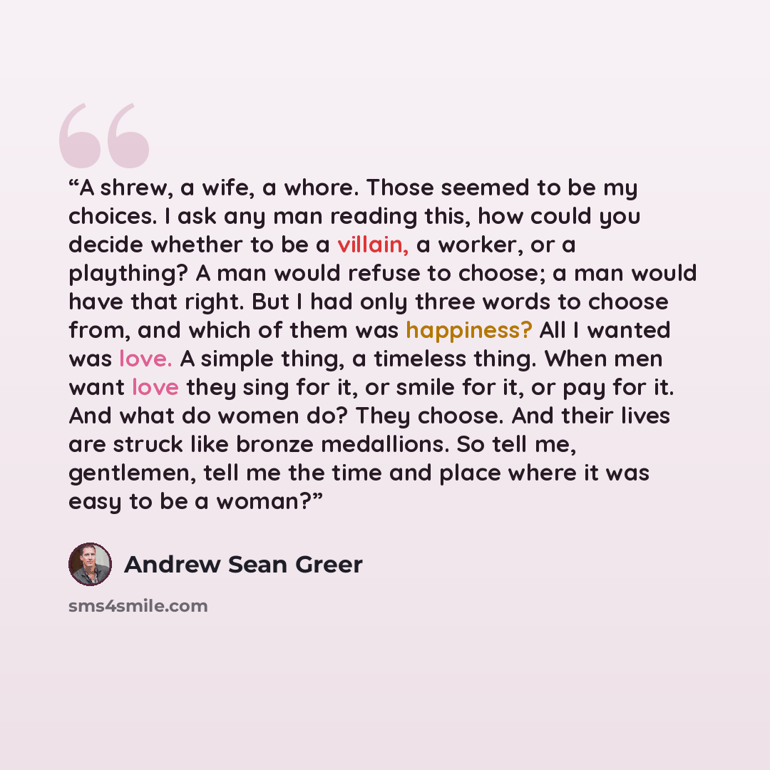 “A shrew, a wife, a whore. Those seemed to be my choices. I ask any man reading this, how could you decide whether to be a villain, a worker, or a plaything? A man would refuse to choose; a man would have that right. But I had only three words to choose from, and which of them was happiness? All I…” quote by Andrew Sean Greer