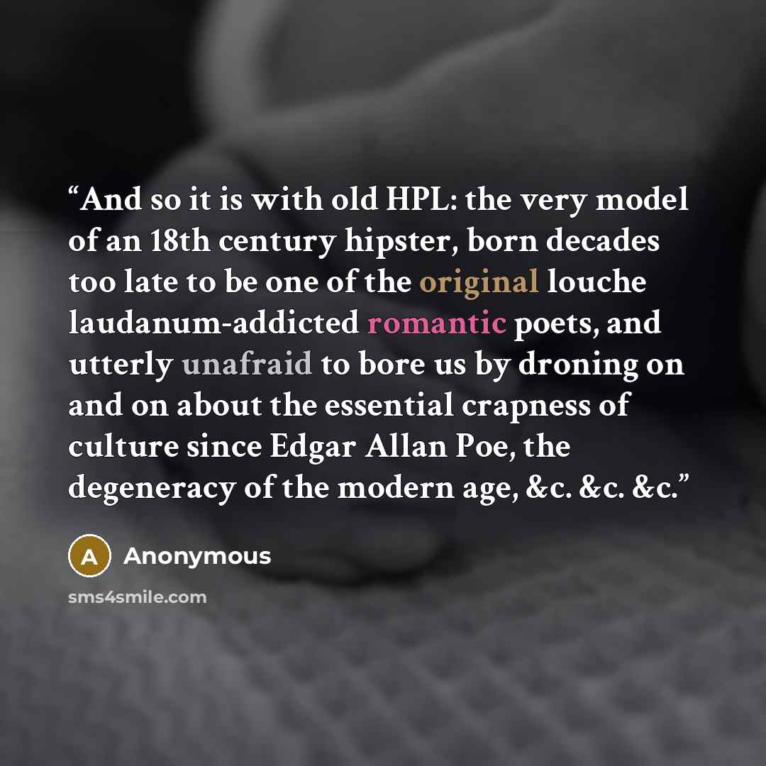 “And so it is with old HPL: the very model of an 18th century hipster, born decades too late to be one of the original louche laudanum-addicted romantic poets, and utterly unafraid to bore us by droning on and on about the essential crapness of culture since Edgar Allan Poe, the degeneracy of the…” quote by Anonymous