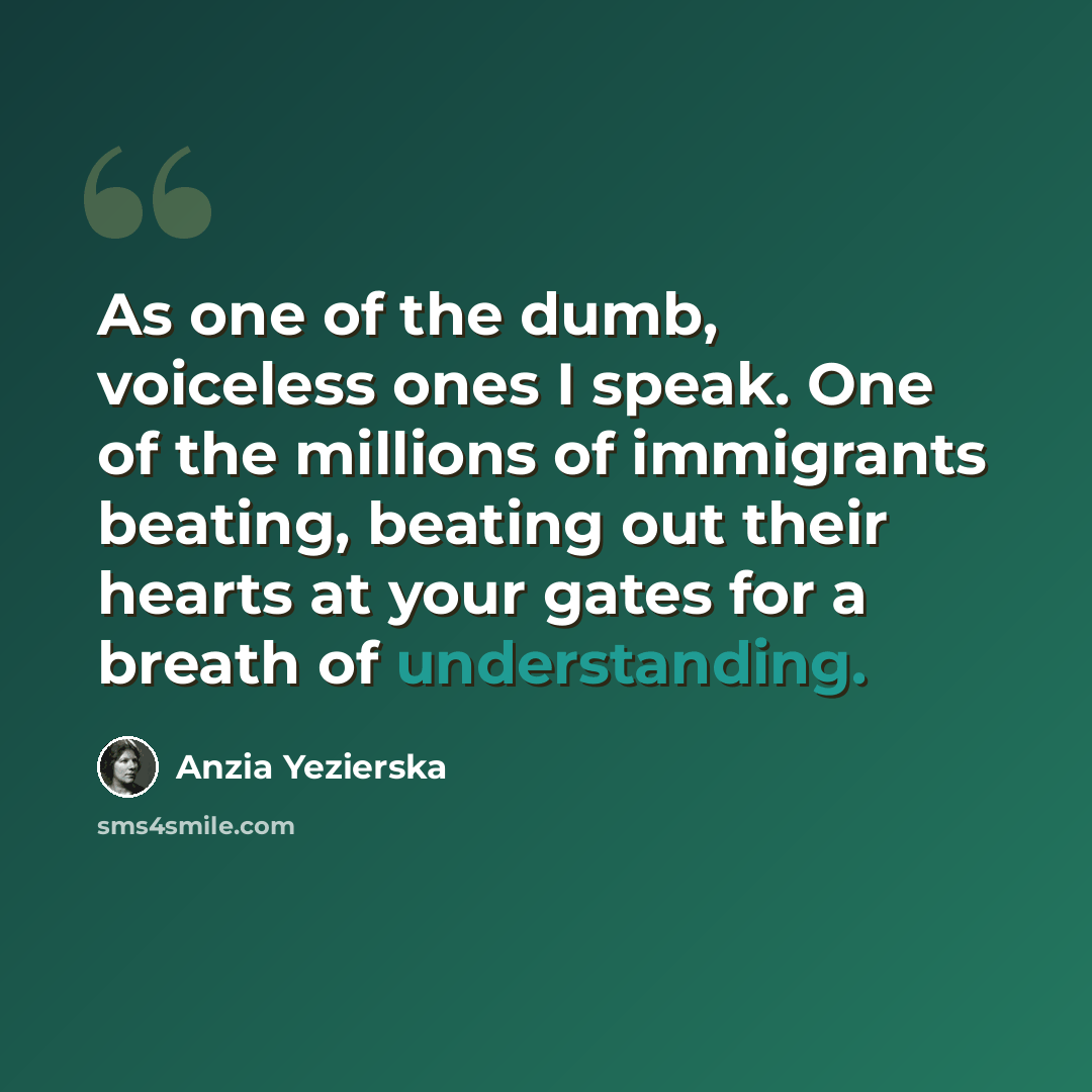 “As one of the dumb, voiceless ones I speak. One of the millions of immigrants beating, beating out their hearts at your gates for a breath of understanding.” quote by Anzia Yezierska