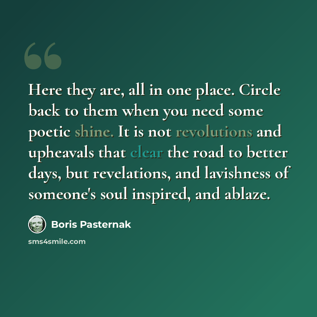 “Here they are, all in one place. Circle back to them when you need some poetic shine. It is not revolutions and upheavals that clear the road to better days, but revelations, and lavishness of someone's soul inspired, and ablaze.” quote by Boris Pasternak