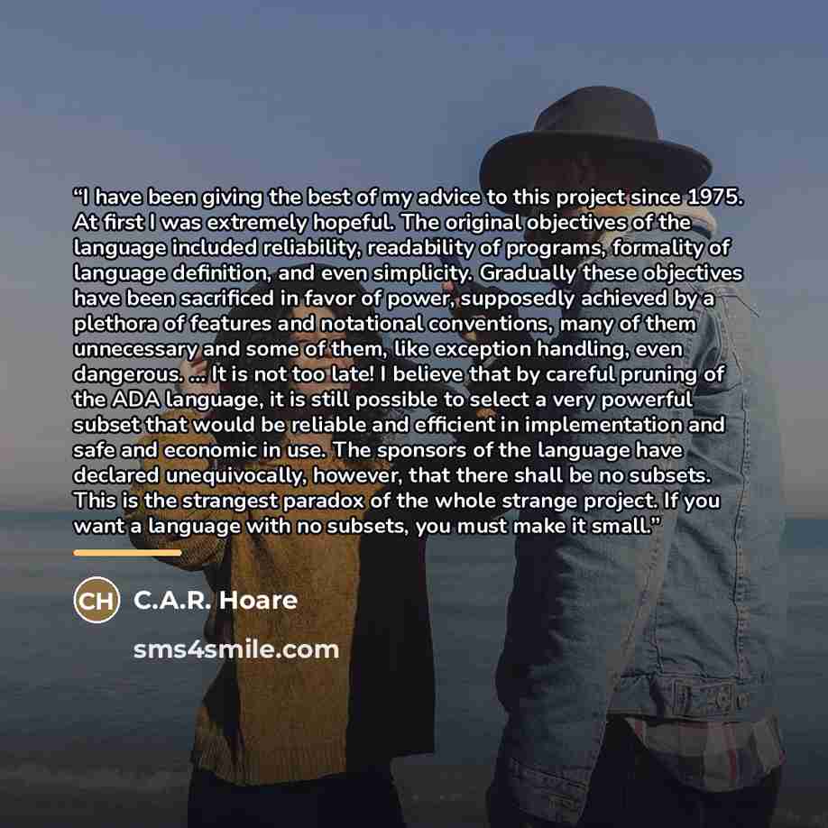 “I have been giving the best of my advice to this project since 1975. At first I was extremely hopeful. The original objectives of the language included reliability, readability of programs, formality of language definition, and even simplicity. Gradually these objectives have been sacrificed in…” quote by C.A.R. Hoare