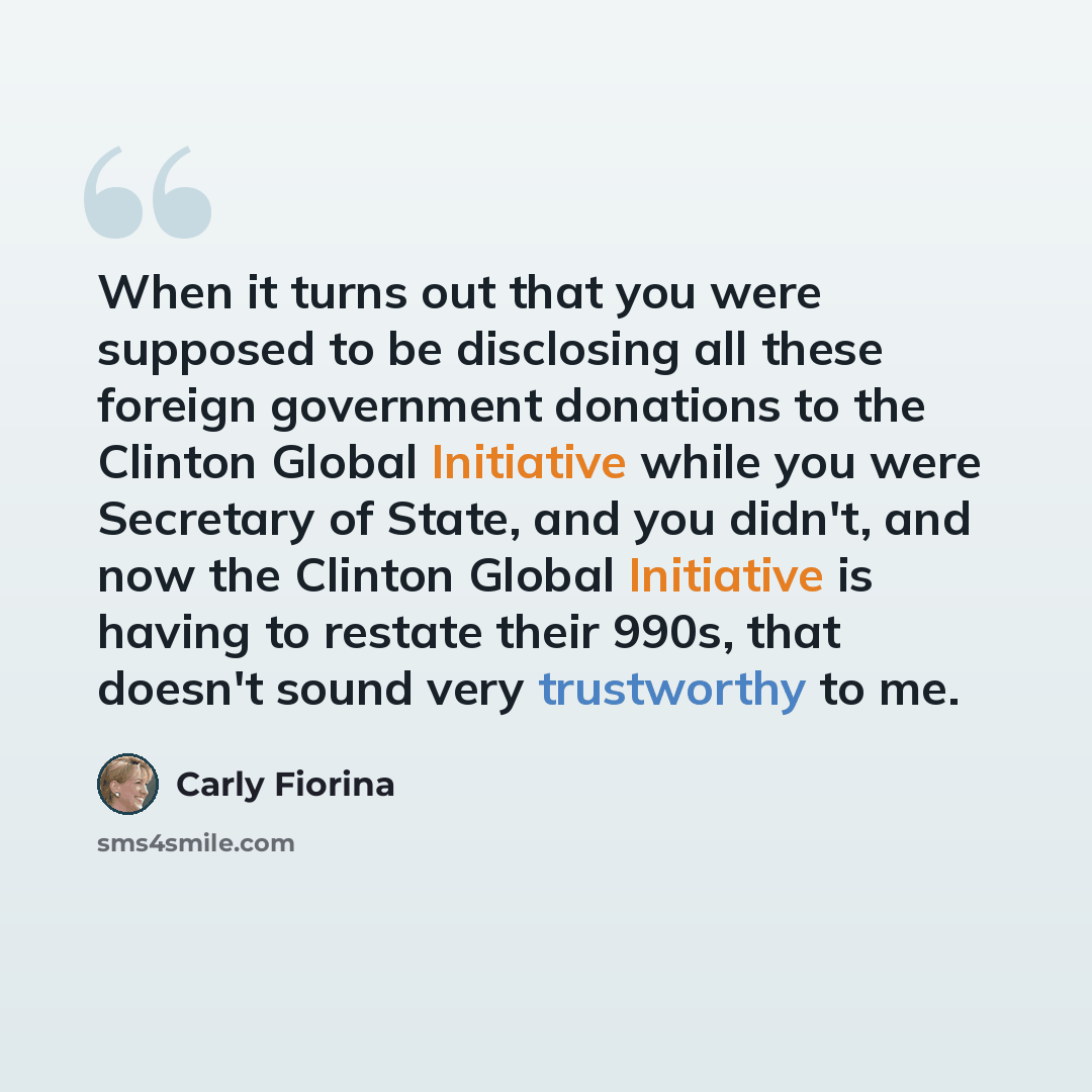 “When it turns out that you were supposed to be disclosing all these foreign government donations to the Clinton Global Initiative while you were Secretary of State, and you didn't, and now the Clinton Global Initiative is having to restate their 990s, that doesn't sound very trustworthy to me.” quote by Carly Fiorina