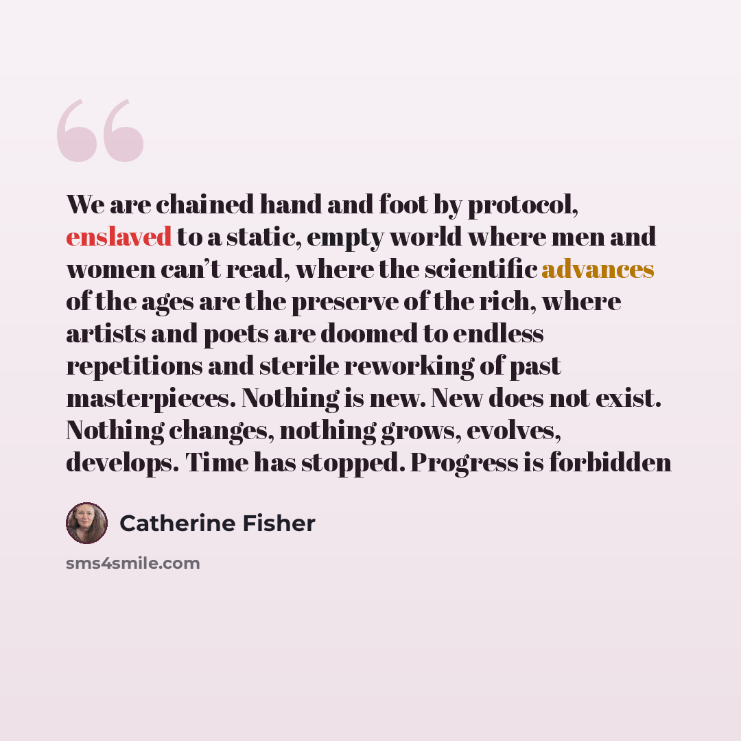 “We are chained hand and foot by protocol, enslaved to a static, empty world where men and women can’t read, where the scientific advances of the ages are the preserve of the rich, where artists and poets are doomed to endless repetitions and sterile reworking of past masterpieces. Nothing is new…” quote by Catherine Fisher