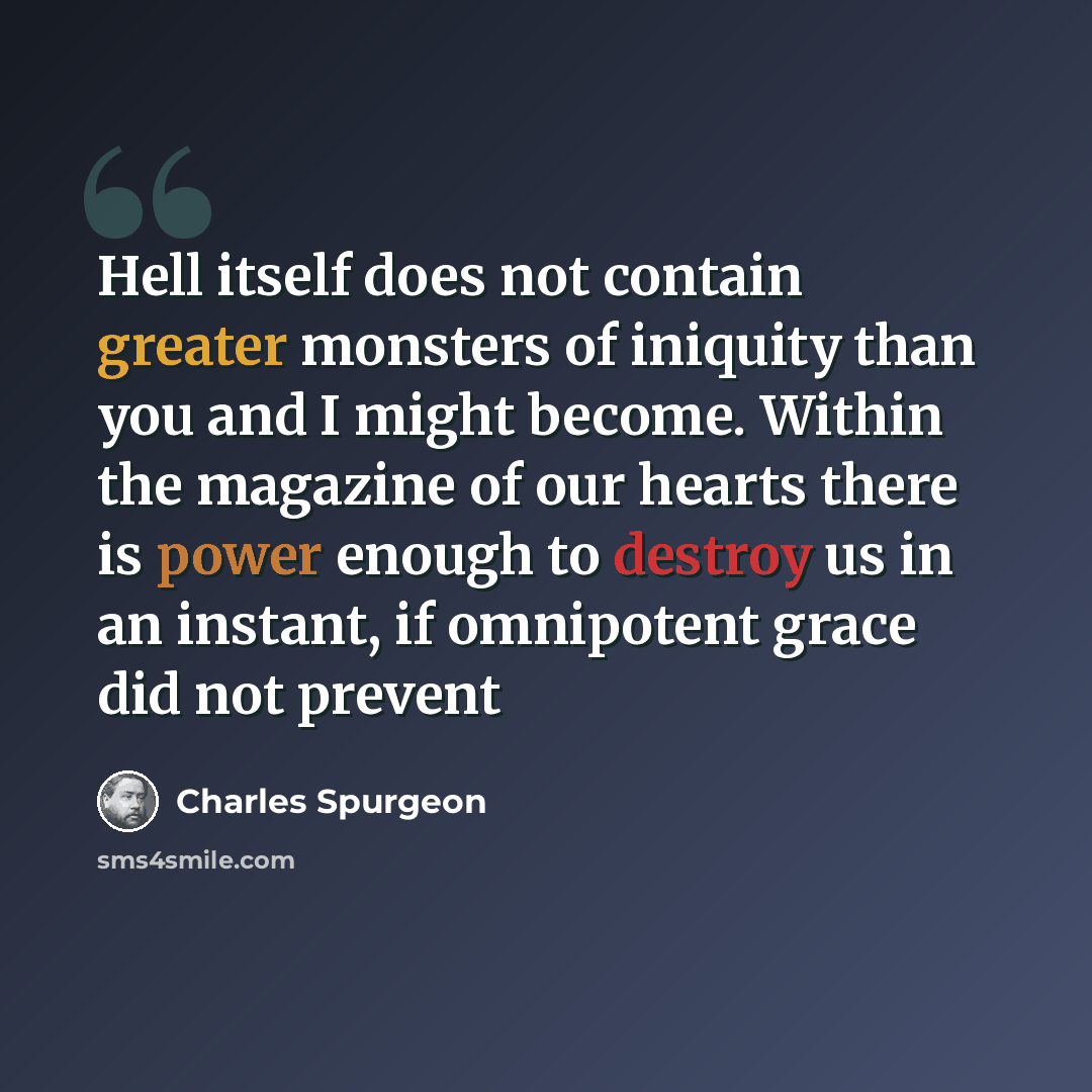 “Hell itself does not contain greater monsters of iniquity than you and I might become. Within the magazine of our hearts there is power enough to destroy us in an instant, if omnipotent grace did not prevent” quote by Charles Spurgeon