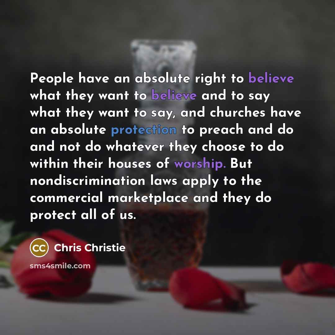 “People have an absolute right to believe what they want to believe and to say what they want to say, and churches have an absolute protection to preach and do and not do whatever they choose to do within their houses of worship. But nondiscrimination laws apply to the commercial marketplace and…” quote by Chris Christie