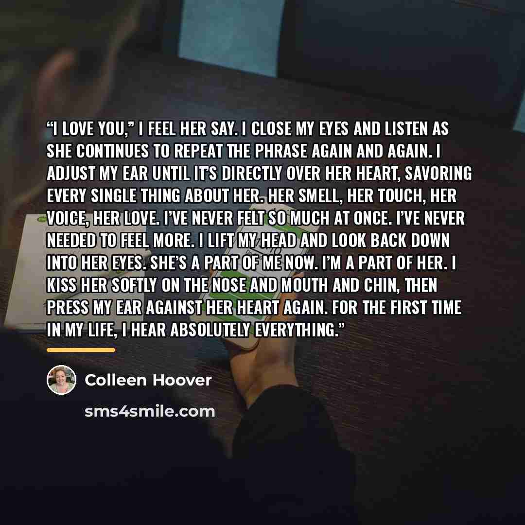 “I love you,” I feel her say. I close my eyes and listen as she continues to repeat the phrase again and again. I adjust my ear until it’s directly over her heart, savoring every single thing about her. Her smell, her touch, her voice, her love. I’ve never felt so much at once. I’ve never needed to…” quote by Colleen Hoover