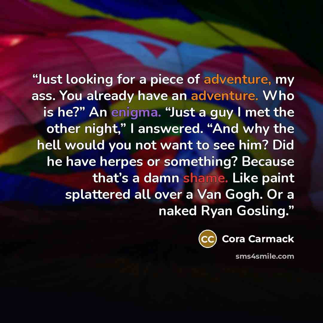 “Just looking for a piece of adventure, my ass. You already have an adventure. Who is he?” An enigma. “Just a guy I met the other night,” I answered. “And why the hell would you not want to see him? Did he have herpes or something? Because that’s a damn shame. Like paint splattered all over a Van…” quote by Cora Carmack