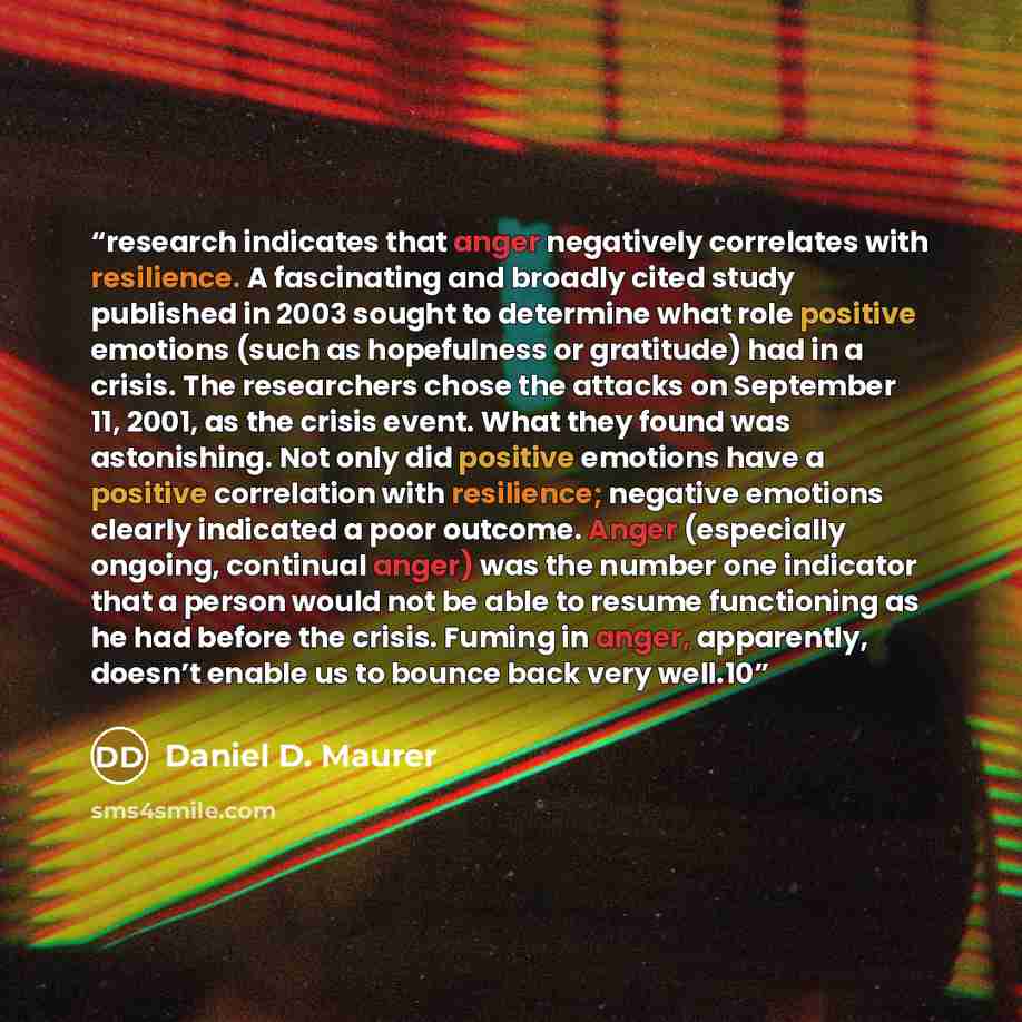“research indicates that anger negatively correlates with resilience. A fascinating and broadly cited study published in 2003 sought to determine what role positive emotions (such as hopefulness or gratitude) had in a crisis. The researchers chose the attacks on September 11, 2001, as the crisis…” quote by Daniel D. Maurer
