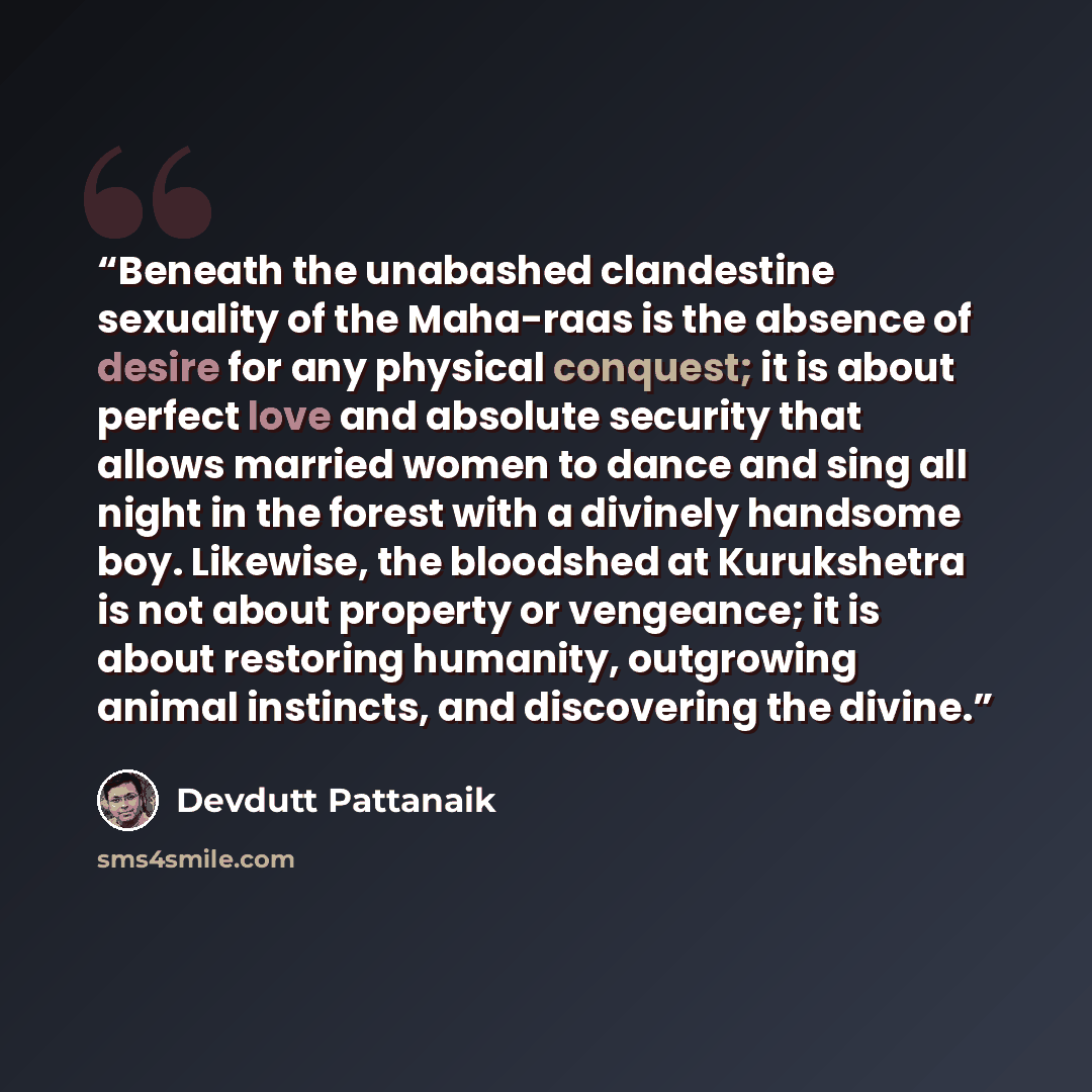 “Beneath the unabashed clandestine sexuality of the Maha-raas is the absence of desire for any physical conquest; it is about perfect love and absolute security that allows married women to dance and sing all night in the forest with a divinely handsome boy. Likewise, the bloodshed at Kurukshetra…” quote by Devdutt Pattanaik