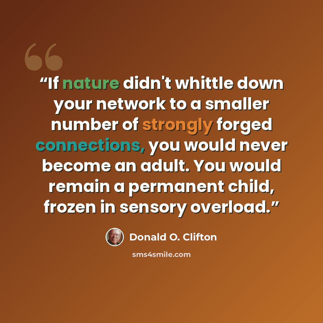 “If nature didn't whittle down your network to a smaller number of strongly forged connections, you would never become an adult. You would remain a permanent child, frozen in sensory overload.” quote by Donald O. Clifton