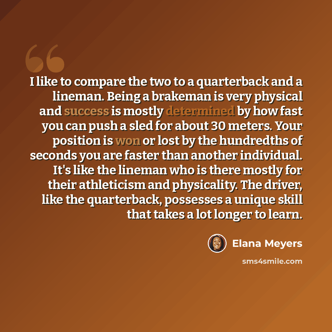 “I like to compare the two to a quarterback and a lineman. Being a brakeman is very physical and success is mostly determined by how fast you can push a sled for about 30 meters. Your position is won or lost by the hundredths of seconds you are faster than another individual. It's like the lineman…” quote by Elana Meyers