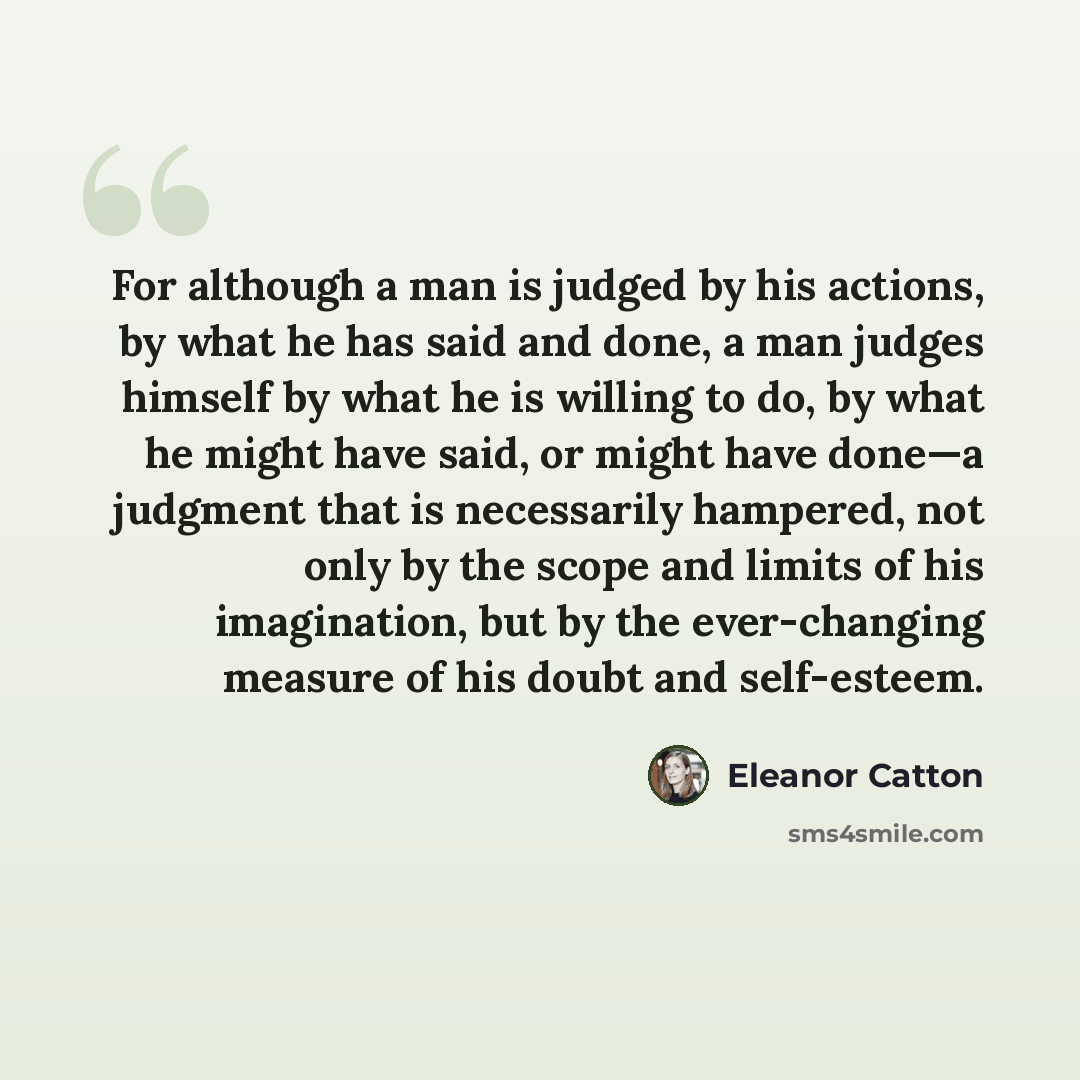 “For although a man is judged by his actions, by what he has said and done, a man judges himself by what he is willing to do, by what he might have said, or might have done—a judgment that is necessarily hampered, not only by the scope and limits of his imagination, but by the ever-changing measure…” quote by Eleanor Catton